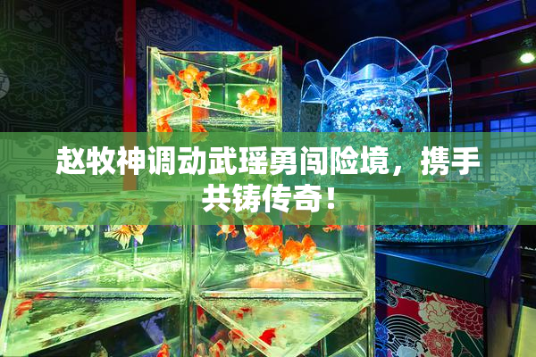 赵牧神调动武瑶勇闯险境，携手共铸传奇！