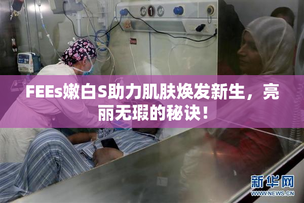 FEEs嫩白S助力肌肤焕发新生，亮丽无瑕的秘诀！