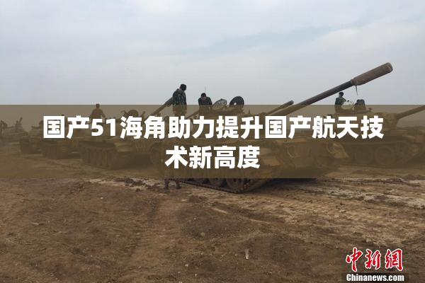 国产51海角助力提升国产航天技术新高度