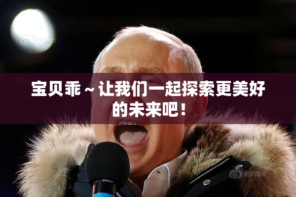 宝贝乖～让我们一起探索更美好的未来吧！