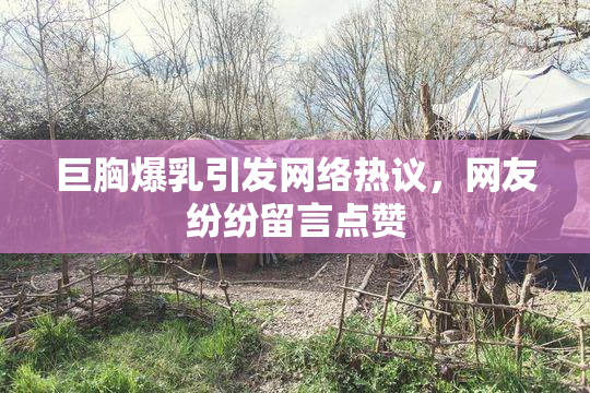 巨胸爆乳引发网络热议，网友纷纷留言点赞