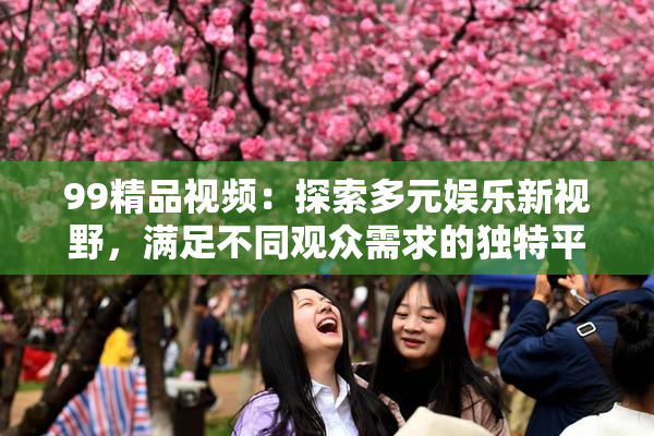 99精品视频：探索多元娱乐新视野，满足不同观众需求的独特平台