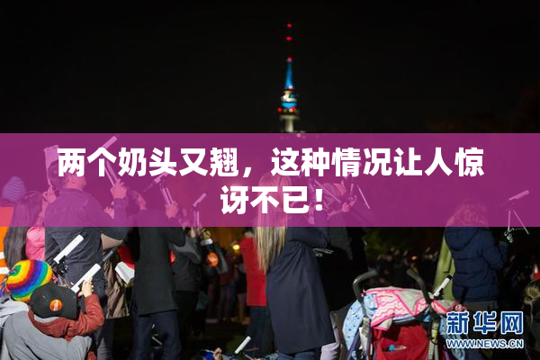 两个奶头又翘，这种情况让人惊讶不已！
