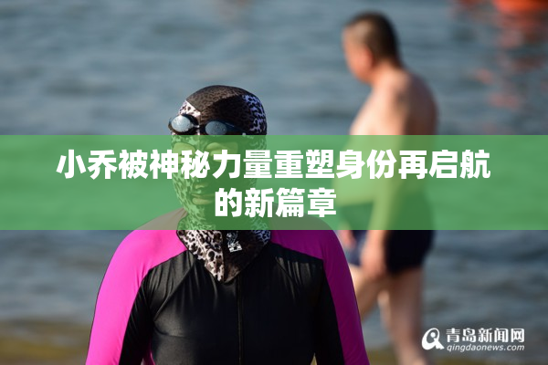 小乔被神秘力量重塑身份再启航的新篇章