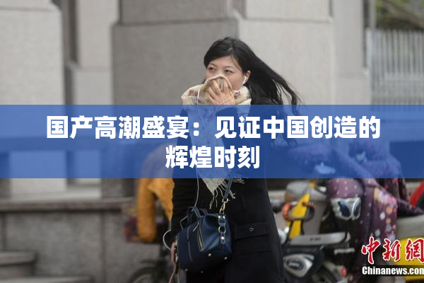 国产高潮盛宴：见证中国创造的辉煌时刻