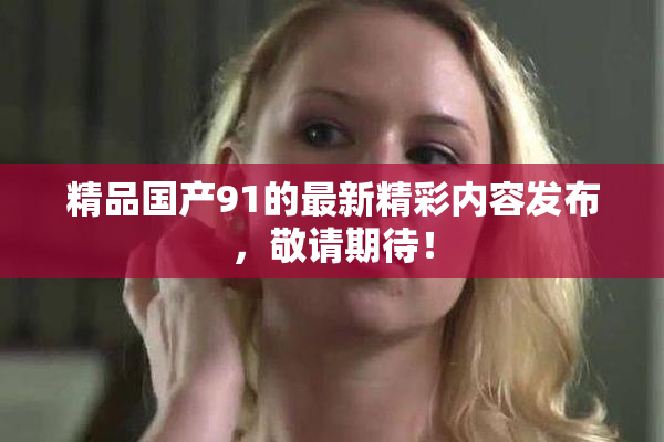 精品国产91的最新精彩内容发布，敬请期待！