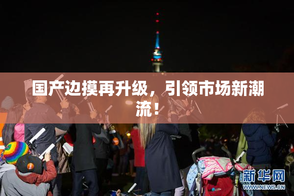 国产边摸再升级，引领市场新潮流！
