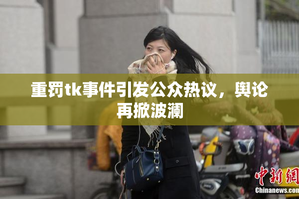 重罚tk事件引发公众热议，舆论再掀波澜