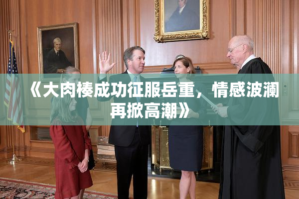 《大肉楱成功征服岳重，情感波澜再掀高潮》