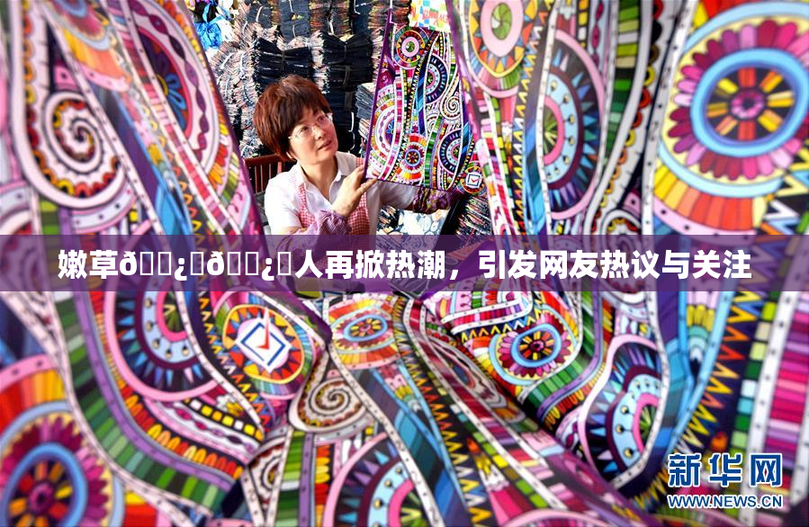 嫩草🌿‌🌿‌人再掀热潮，引发网友热议与关注
