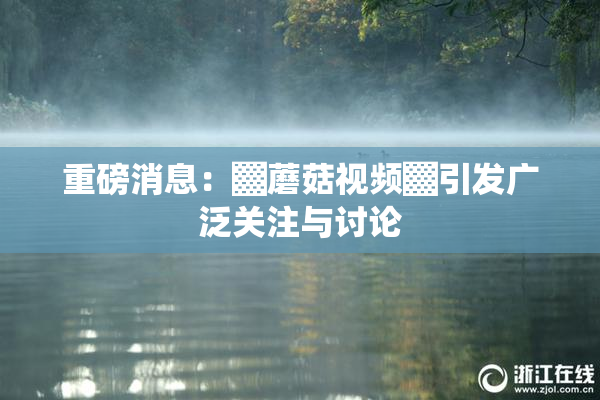 重磅消息：▓蘑菇视频▓引发广泛关注与讨论