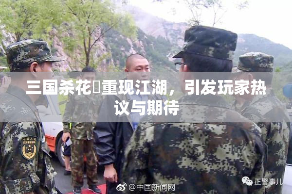 三国杀花鬘重现江湖，引发玩家热议与期待