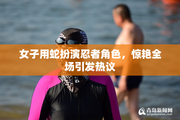 女子用蛇扮演忍者角色，惊艳全场引发热议