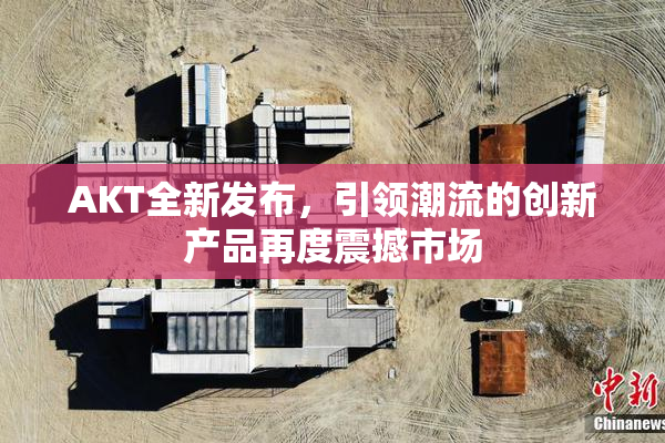 AKT全新发布，引领潮流的创新产品再度震撼市场
