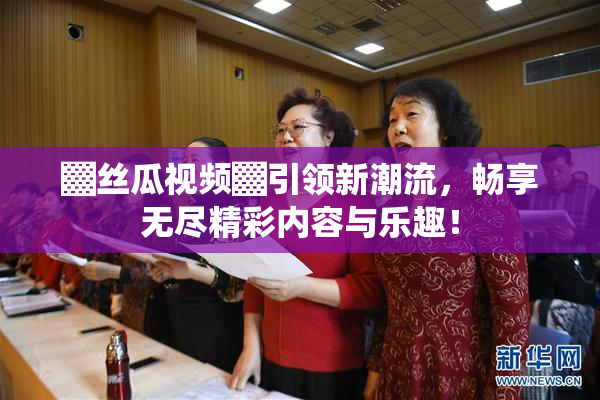 ▓丝瓜视频▓引领新潮流，畅享无尽精彩内容与乐趣！