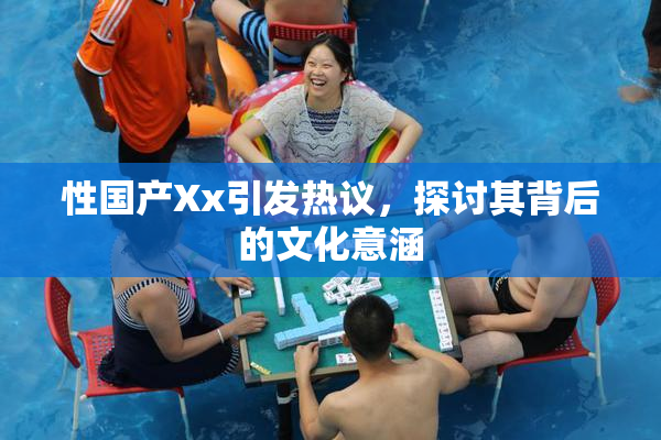 性国产Xx引发热议，探讨其背后的文化意涵