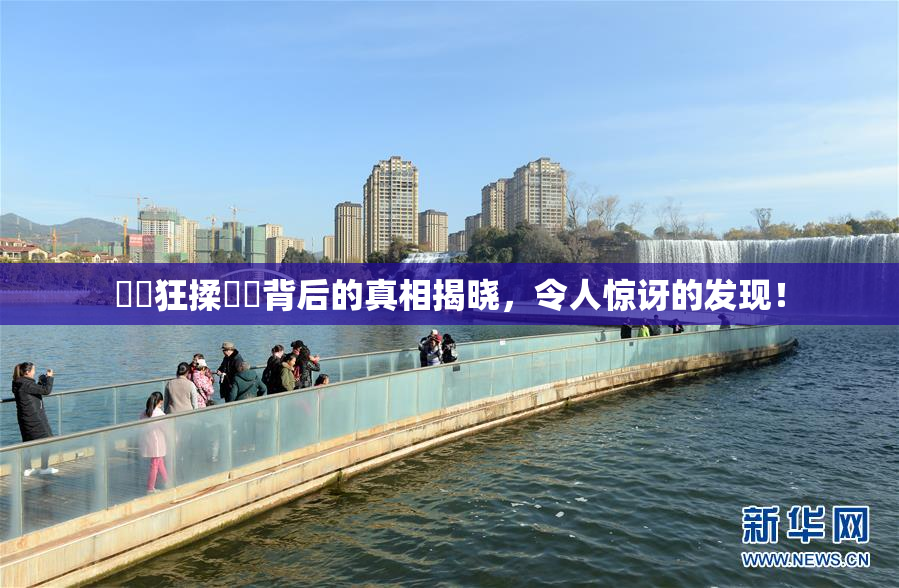 ❌‌狂揉❌‌背后的真相揭晓，令人惊讶的发现！