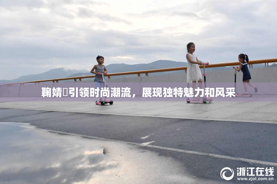 鞠婧祎引领时尚潮流，展现独特魅力和风采