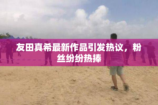 友田真希最新作品引发热议，粉丝纷纷热捧