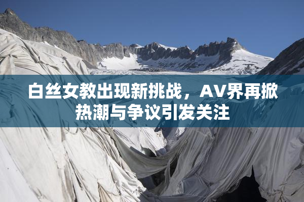 白丝女教出现新挑战，AV界再掀热潮与争议引发关注