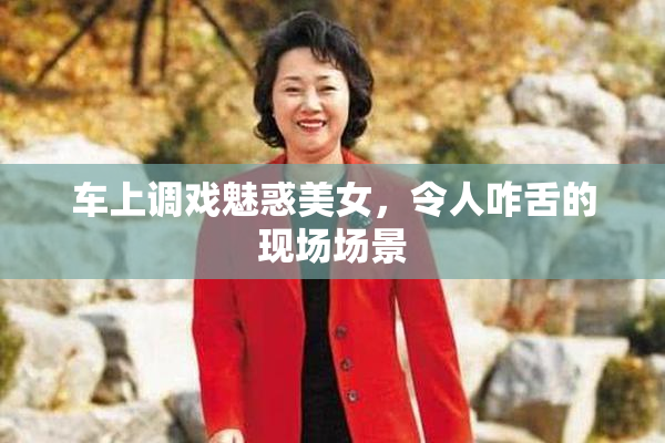 车上调戏魅惑美女，令人咋舌的现场场景