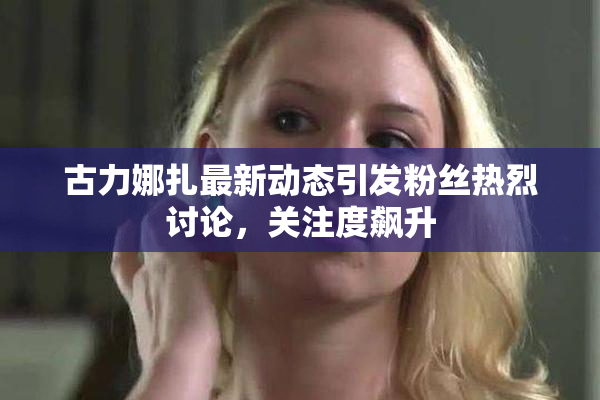 古力娜扎最新动态引发粉丝热烈讨论，关注度飙升