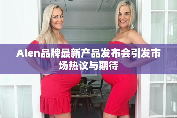 Alen品牌最新产品发布会引发市场热议与期待