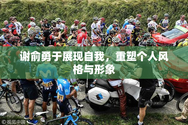 谢俞勇于展现自我，重塑个人风格与形象
