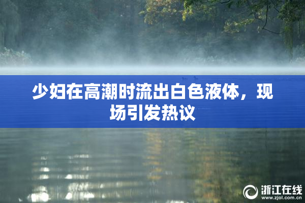 少妇在高潮时流出白色液体，现场引发热议