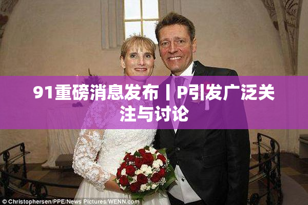 91重磅消息发布丨P引发广泛关注与讨论