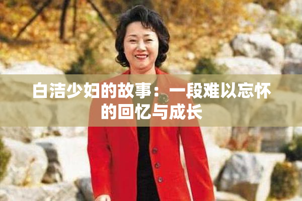 白洁少妇的故事：一段难以忘怀的回忆与成长