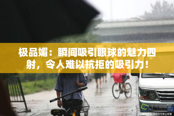 极品媚：瞬间吸引眼球的魅力四射，令人难以抗拒的吸引力！