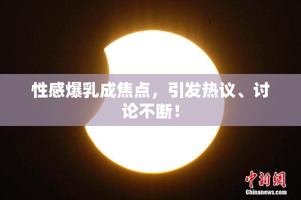 性感爆乳成焦点，引发热议、讨论不断！