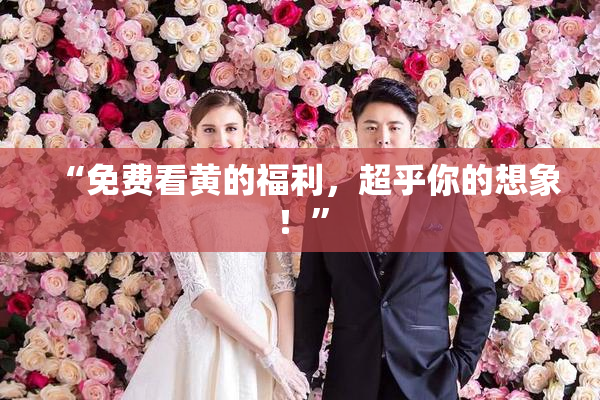 “免费看黄的福利，超乎你的想象！”