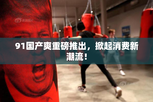 91国产爽重磅推出，掀起消费新潮流！