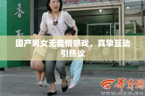 国产男女无套情感戏，真挚互动引热议
