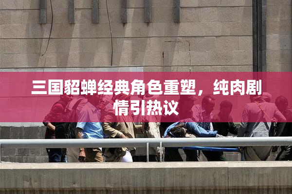 三国貂蝉经典角色重塑，纯肉剧情引热议