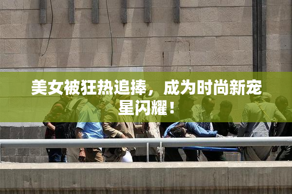 美女被狂热追捧，成为时尚新宠星闪耀！