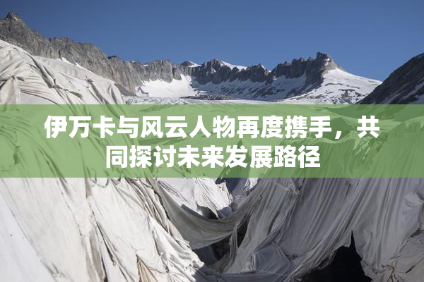 伊万卡与风云人物再度携手，共同探讨未来发展路径