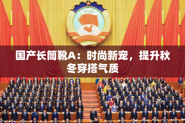 国产长筒靴A：时尚新宠，提升秋冬穿搭气质