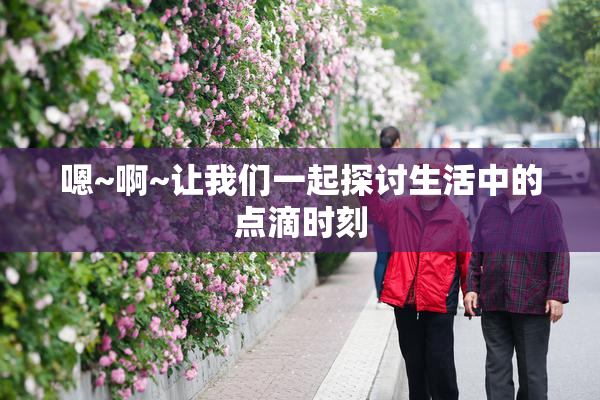 嗯~啊~让我们一起探讨生活中的点滴时刻