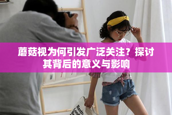 蘑菇视为何引发广泛关注？探讨其背后的意义与影响