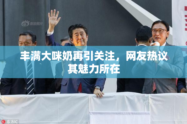 丰满大咪奶再引关注，网友热议其魅力所在