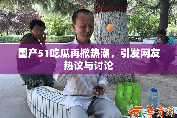 国产51吃瓜再掀热潮，引发网友热议与讨论
