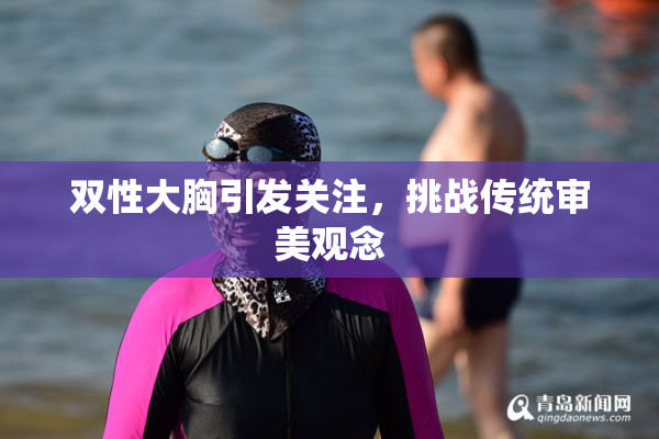 双性大胸引发关注，挑战传统审美观念
