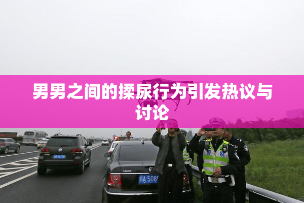 男男之间的揉尿行为引发热议与讨论