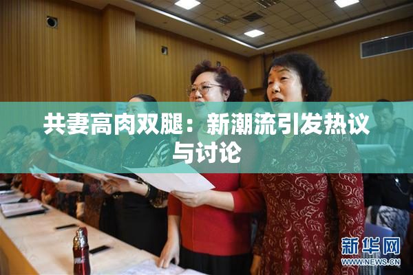 共妻高肉双腿：新潮流引发热议与讨论