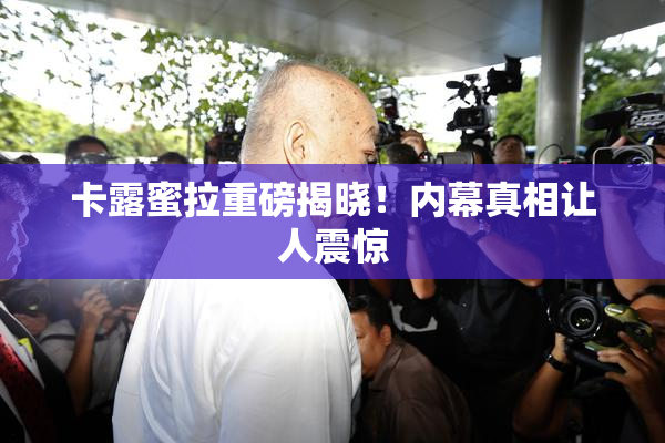 卡露蜜拉重磅揭晓！内幕真相让人震惊