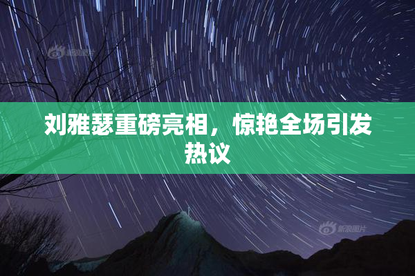 刘雅瑟重磅亮相，惊艳全场引发热议