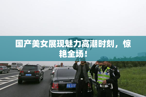 国产美女展现魅力高潮时刻，惊艳全场！